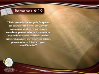 ““Falo como homem, pela fraquezaFalo como homem, pela fraqueza
da vossa carne; pois que, assimda vossa carne; pois que, assim
como apresentastes os vossoscomo apresentastes os vossos
membros para serviremà imundícia,membros para serviremà imundícia,
e à maldade para maldade, assime à maldade para maldade, assim
apresentai agora os vossos membrosapresentai agora os vossos membros
para serviremà justiça parapara serviremà justiça para
santificação.”santificação.”
 