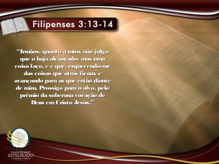 ““Irmãos, quanto a mim, não julgoIrmãos, quanto a mim, não julgo
que o haja alcançado; mas umaque o haja alcançado; mas uma
coisa faço, e é que, esquecendo-mecoisa faço, e é que, esquecendo-me
das coisas que atrás ficam, edas coisas que atrás ficam, e
avançando para as que estão dianteavançando para as que estão diante
de mim, Prossigo para o alvo, pelode mim, Prossigo para o alvo, pelo
prêmio da soberana vocação deprêmio da soberana vocação de
Deus emCristo Jesus.”Deus emCristo Jesus.”
 
