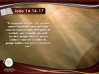 ““E eu rogarei ao Pai, e ele vos daráE eu rogarei ao Pai, e ele vos dará
outro Consolador, para que fiqueoutro Consolador, para que fique
convosco para sempre; OEspírito deconvosco para sempre; OEspírito de
verdade, que o mundo não podeverdade, que o mundo não pode
receber, porque não o vê nemoreceber, porque não o vê nemo
conhece; mas vós o conheceis,conhece; mas vós o conheceis,
porque habita convosco, e estará emporque habita convosco, e estará em
vós.”vós.”
 
