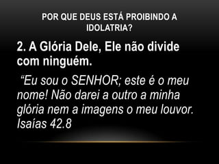 POR QUE DEUS ESTÁ PROIBINDO A
IDOLATRIA?
2. A Glória Dele, Ele não divide
com ninguém.
“Eu sou o SENHOR; este é o meu
nome! Não darei a outro a minha
glória nem a imagens o meu louvor.
Isaías 42.8
 