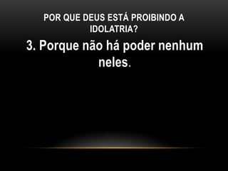 POR QUE DEUS ESTÁ PROIBINDO A
IDOLATRIA?
3. Porque não há poder nenhum
neles.
 