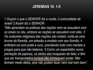 JEREMIAS 10. 1-5
1 Ouçam o que o SENHOR diz a vocês, ó comunidade de
Israel! 2 Assim diz o SENHOR:
“Não aprendam as práticas das nações nem se assustem com
os sinais no céu, embora as nações se assustem com eles. 3
Os costumes religiosos das nações são inúteis: corta-se uma
árvore da floresta, um artesão a modela com seu formão; 4
enfeitam-na com prata e ouro, prendendo tudo com martelo e
pregos para que não balance. 5 Como um espantalho numa
plantação de pepinos, os ídolos são incapazes de falar, e têm
que ser transportados porque não conseguem andar. Não
tenham medo deles, pois não podem fazer nem mal nem bem”.
 