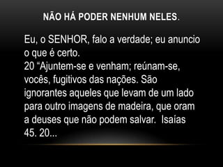 NÃO HÁ PODER NENHUM NELES.
Eu, o SENHOR, falo a verdade; eu anuncio
o que é certo.
20 “Ajuntem-se e venham; reúnam-se,
vocês, fugitivos das nações. São
ignorantes aqueles que levam de um lado
para outro imagens de madeira, que oram
a deuses que não podem salvar. Isaías
45. 20...
 