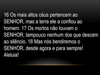 16 Os mais altos céus pertencem ao
SENHOR, mas a terra ele a confiou ao
homem. 17 Os mortos não louvam o
SENHOR, tampouco nenhum dos que descem
ao silêncio. 18 Mas nós bendiremos o
SENHOR, desde agora e para sempre!
Aleluia!
 