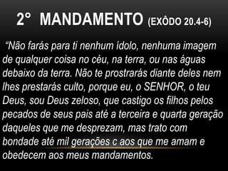 2° MANDAMENTO (EXÔDO 20.4-6)
“Não farás para ti nenhum ídolo, nenhuma imagem
de qualquer coisa no céu, na terra, ou nas águas
debaixo da terra. Não te prostrarás diante deles nem
lhes prestarás culto, porque eu, o SENHOR, o teu
Deus, sou Deus zeloso, que castigo os filhos pelos
pecados de seus pais até a terceira e quarta geração
daqueles que me desprezam, mas trato com
bondade até mil gerações c aos que me amam e
obedecem aos meus mandamentos.
 
