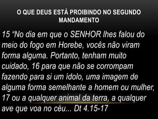 O QUE DEUS ESTÁ PROIBINDO NO SEGUNDO
MANDAMENTO
15 “No dia em que o SENHOR lhes falou do
meio do fogo em Horebe, vocês não viram
forma alguma. Portanto, tenham muito
cuidado, 16 para que não se corrompam
fazendo para si um ídolo, uma imagem de
alguma forma semelhante a homem ou mulher,
17 ou a qualquer animal da terra, a qualquer
ave que voa no céu... Dt 4.15-17
 