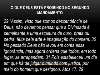 O QUE DEUS ESTÁ PROIBINDO NO SEGUNDO
MANDAMENTO
29 “Assim, visto que somos descendência de
Deus, não devemos pensar que a Divindade é
semelhante a uma escultura de ouro, prata ou
pedra, feita pela arte e imaginação do homem. 30
No passado Deus não levou em conta essa
ignorância, mas agora ordena que todos, em todo
lugar, se arrependam. 31 Pois estabeleceu um dia
em que há de julgar o mundo com justiça, por
meio do homem que designou. Atos 17. 29
 