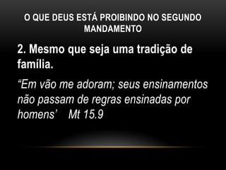 O QUE DEUS ESTÁ PROIBINDO NO SEGUNDO
MANDAMENTO
2. Mesmo que seja uma tradição de
família.
“Em vão me adoram; seus ensinamentos
não passam de regras ensinadas por
homens‟ Mt 15.9
 