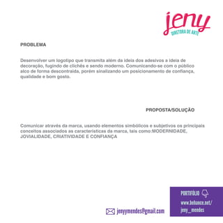 PROBLEMA
Desenvolver um logotipo que transmita além da ideia dos adesivos a ideia de
decoração, fugindo de clichês e sendo moderno. Comunicando-se com o público
alco de forma descontraída, porém sinalizando um posicionamento de confiança,
qualidade e bom gosto.

PROPOSTA/SOLUÇÃO
Comunicar através da marca, usando elementos simbólicos e subjetivos os principais
conceitos associados as características da marca, tais como:MODERNIDADE,
JOVIALIDADE, CRIATIVIDADE E CONFIANÇA

PORTIFÓLIO

jenyymendes@gmail.com

www.behance.net/
jeny_mendes

 