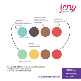 verde/azul
transmite a sensação de
tranquilidade, modernidade
e confiança

marrom/tons neutros
equilibra e transmite o
significado de estabilidade
e originalidade

vermelho/coral
associado a criatividade
e ousadia

paleta de cores A

amarelo
associado á energia
alegria e criatividade

paleta de cores B
PALETA DE CORES - mistura cores frias/sobrias
com tonalidades mais quentes
e joviais, além de tons neutros.

jenyymendes@gmail.com

PORTIFÓLIO
www.behance.net/
jeny_mendes

 