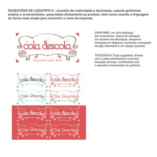 SUGESTÕES DE LOGOTIPO A - conceito de criatividade e decoração, usando grafismos
amplos e ornamentados, associados diretamente ao produto, bem como usando a linguagem
de forma mais ampla para transmitir o ramo da empresa

GRAFISMO: um sofá estilizado
por ornamentos, típicos de utilização
em cenários de decoração, pequenos
triangulos em diagonal, causando a sensação
de algo delimitado á um espaço (parede)

Decoração assim. Fácil

Decoração assim. Fácil

Decoração assim. Fácil

TIPOGRAFIA: Duas sugestões. Ambas
com o estilo semelhante e com leve
transição de traço, combinando com
o desenho ornamentado do grafismo

 