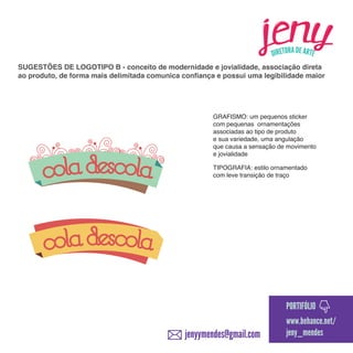 SUGESTÕES DE LOGOTIPO B - conceito de modernidade e jovialidade, associação direta
ao produto, de forma mais delimitada comunica confiança e possui uma legibilidade maior

GRAFISMO: um pequenos sticker
com pequenas ornamentações
associadas ao tipo de produto
e sua variedade, uma angulação
que causa a sensação de movimento
e jovialidade
TIPOGRAFIA: estilo ornamentado
com leve transição de traço

PORTIFÓLIO

jenyymendes@gmail.com

www.behance.net/
jeny_mendes

 