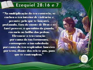 ““Na multiplicação do teu comércio, seNa multiplicação do teu comércio, se
encheu o teu interiorde violência, eencheu o teu interiorde violência, e
pecaste; pelo que te lançarei,pecaste; pelo que te lançarei,
profanado, fora do monte de Deus e teprofanado, fora do monte de Deus e te
farei perecer, ó querubimda guarda,farei perecer, ó querubimda guarda,
emmeio ao brilho das pedras.emmeio ao brilho das pedras.
Elevou-se o teu coraçãoElevou-se o teu coração
porcausa da tua formosura,porcausa da tua formosura,
corrompeste a tua sabedoriacorrompeste a tua sabedoria
porcausa do teu resplendor; lancei-teporcausa do teu resplendor; lancei-te
porterra, diante dos reis te pus, paraporterra, diante dos reis te pus, para
que te contemplem.”que te contemplem.”
 