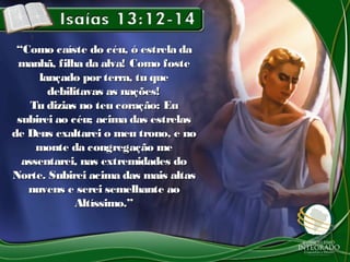 ““Como caíste do céu, ó estrela daComo caíste do céu, ó estrela da
manhã, filha da alva! Como fostemanhã, filha da alva! Como foste
lançado porterra, tu quelançado porterra, tu que
debilitavas as nações!debilitavas as nações!
Tu dizias no teu coração: EuTu dizias no teu coração: Eu
subirei ao céu; acima das estrelassubirei ao céu; acima das estrelas
de Deus exaltarei o meu trono, e node Deus exaltarei o meu trono, e no
monte da congregação memonte da congregação me
assentarei, nas extremidades doassentarei, nas extremidades do
Norte. Subirei acima das mais altasNorte. Subirei acima das mais altas
nuvens e serei semelhante aonuvens e serei semelhante ao
Altíssimo.”Altíssimo.”
 