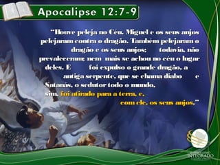 ““Houve peleja no Céu. Miguel e os seus anjosHouve peleja no Céu. Miguel e os seus anjos
pelejaramcontra o dragão. Também pelejaram opelejaramcontra o dragão. Também pelejaram o
dragão e os seus anjos;dragão e os seus anjos; todavia, nãotodavia, não
prevaleceram; nemprevaleceram; nem mais se achou no céu o lugarmais se achou no céu o lugar
deles. Edeles. E foi expulso o grande dragão, afoi expulso o grande dragão, a
antiga serpente, que se chama diaboantiga serpente, que se chama diabo ee
Satanás, o sedutortodo o mundo,Satanás, o sedutortodo o mundo,
sim,sim, foi atirado para a terra, e,foi atirado para a terra, e,
comele, os seus anjoscomele, os seus anjos.”.”
 