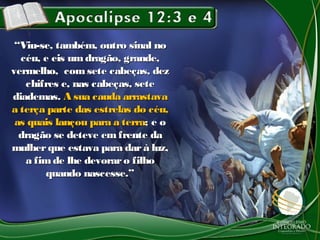 ““Viu-se, também, outro sinal noViu-se, também, outro sinal no
céu, e eis umdragão, grande,céu, e eis umdragão, grande,
vermelho, comsete cabeças, dezvermelho, comsete cabeças, dez
chifres e, nas cabeças, setechifres e, nas cabeças, sete
diademas.diademas. A sua cauda arrastavaA sua cauda arrastava
a terça parte das estrelas do céu,a terça parte das estrelas do céu,
as quais lançou para a terraas quais lançou para a terra; e o; e o
dragão se deteve em frente dadragão se deteve em frente da
mulherque estava para darà luz,mulherque estava para darà luz,
a fimde lhe devoraro filhoa fimde lhe devoraro filho
quando nascesse.”quando nascesse.”
 