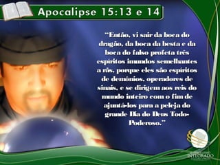 ““Então, vi sairda boca doEntão, vi sairda boca do
dragão, da boca da besta e dadragão, da boca da besta e da
boca do falso profeta trêsboca do falso profeta três
espíritos imundos semelhantesespíritos imundos semelhantes
a rãs, porque eles são espíritosa rãs, porque eles são espíritos
de demônios, operadores dede demônios, operadores de
sinais, e se dirigemaos reis dosinais, e se dirigemaos reis do
mundo inteiro com o fimdemundo inteiro com o fimde
ajuntá-los para a peleja doajuntá-los para a peleja do
grande Dia do Deus Todo-grande Dia do Deus Todo-
Poderoso.”Poderoso.”
 
