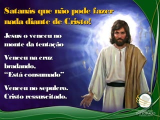 Satanás que não pode fazerSatanás que não pode fazer
nada diante de Cristo!nada diante de Cristo!
Jesus o venceu noJesus o venceu no
monte da tentaçãomonte da tentação
Venceu na cruzVenceu na cruz
bradando,bradando,
“Está consumado”“Está consumado”
Venceu no sepulcro.Venceu no sepulcro.
Cristo ressuscitado.Cristo ressuscitado.
 