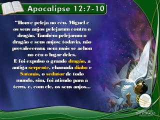 ““Houve peleja no céu. Miguel eHouve peleja no céu. Miguel e
os seus anjos pelejaramcontra oos seus anjos pelejaramcontra o
dragão. Também pelejaramodragão. Também pelejaramo
dragão e seus anjos; todavia, nãodragão e seus anjos; todavia, não
prevaleceram; nem mais se achouprevaleceram; nem mais se achou
no céu o lugardeles.no céu o lugardeles.
E foi expulso o grandeE foi expulso o grande dragãodragão, a, a
antigaantiga serpenteserpente, chamada, chamada diabodiabo ee
SatanásSatanás, o, o sedutorsedutor de todode todo
mundo, sim, foi atirado para amundo, sim, foi atirado para a
terra, e, comele, os seus anjos...terra, e, comele, os seus anjos...
 