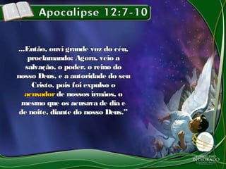 ...Então, ouvi grande voz do céu,...Então, ouvi grande voz do céu,
proclamando: Agora, veio aproclamando: Agora, veio a
salvação, o poder, o reino dosalvação, o poder, o reino do
nosso Deus, e a autoridade do seunosso Deus, e a autoridade do seu
Cristo, pois foi expulso oCristo, pois foi expulso o
acusadoracusador de nossos irmãos, ode nossos irmãos, o
mesmo que os acusava de dia emesmo que os acusava de dia e
de noite, diante do nosso Deus.”de noite, diante do nosso Deus.”
 