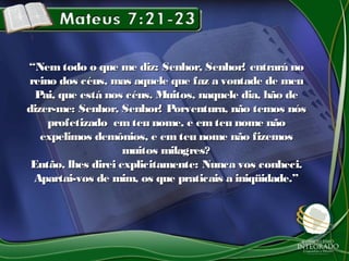 ““Nem todo o que me diz: Senhor, Senhor! entrará noNem todo o que me diz: Senhor, Senhor! entrará no
reino dos céus, mas aquele que faz a vontade de meureino dos céus, mas aquele que faz a vontade de meu
Pai, que está nos céus. Muitos, naquele dia, hão dePai, que está nos céus. Muitos, naquele dia, hão de
dizer-me: Senhor, Senhor! Porventura, não temos nósdizer-me: Senhor, Senhor! Porventura, não temos nós
profetizado em teu nome, e em teu nome nãoprofetizado em teu nome, e em teu nome não
expelimos demônios, e emteu nome não fizemosexpelimos demônios, e emteu nome não fizemos
muitos milagres?muitos milagres?
Então, lhes direi explicitamente: Nunca vos conheci.Então, lhes direi explicitamente: Nunca vos conheci.
Apartai-vos de mim, os que praticais a iniqüidade.”Apartai-vos de mim, os que praticais a iniqüidade.”
 