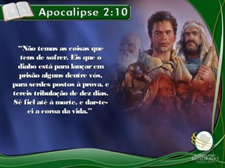 ““Não temas as coisas queNão temas as coisas que
tens de sofrer. Eis que otens de sofrer. Eis que o
diabo está para lançaremdiabo está para lançarem
prisão alguns dentre vós,prisão alguns dentre vós,
para serdes postos à prova, epara serdes postos à prova, e
tereis tribulação de dez dias.tereis tribulação de dez dias.
Sê fiel até à morte, e dar-te-Sê fiel até à morte, e dar-te-
ei a coroa da vida.”ei a coroa da vida.”
 