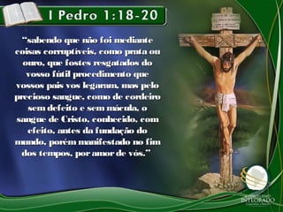 ““sabendo que não foi mediantesabendo que não foi mediante
coisas corruptíveis, como prata oucoisas corruptíveis, como prata ou
ouro, que fostes resgatados doouro, que fostes resgatados do
vosso fútil procedimento quevosso fútil procedimento que
vossos pais vos legaram, mas pelovossos pais vos legaram, mas pelo
precioso sangue, como de cordeiroprecioso sangue, como de cordeiro
sem defeito e sem mácula, osem defeito e sem mácula, o
sangue de Cristo, conhecido, comsangue de Cristo, conhecido, com
efeito, antes da fundação doefeito, antes da fundação do
mundo, porém manifestado no fimmundo, porém manifestado no fim
dos tempos, poramorde vós.”dos tempos, poramorde vós.”
 