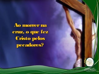 Ao morrernaAo morrerna
cruz, o que fezcruz, o que fez
Cristo pelosCristo pelos
pecadores?pecadores?
 
