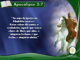 ““Ao anjo da igreja emAo anjo da igreja em
Filadélfia escreve:Filadélfia escreve:
Estas coisas diz santo, oEstas coisas diz santo, o
verdadeiro, aquele que temaverdadeiro, aquele que tema
chave de Davi, que abre, echave de Davi, que abre, e
ninguémfechará, e queninguémfechará, e que
fecha, e ninguém abrirá.”fecha, e ninguém abrirá.”
 