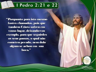 ““Porquanto para isto mesmoPorquanto para isto mesmo
fostes chamados, pois quefostes chamados, pois que
tambémCristo sofreu emtambémCristo sofreu em
vosso lugar, deixando-vosvosso lugar, deixando-vos
exemplo, para que seguirdesexemplo, para que seguirdes
os seus passos, o qual nãoos seus passos, o qual não
cometeu pecado, nemdolocometeu pecado, nemdolo
algumse achou em suaalgumse achou em sua
boca.”boca.”
 
