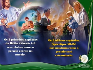 Os 3 primeiros capítulosOs 3 primeiros capítulos
da Bíblia, Gênesis 1-3da Bíblia, Gênesis 1-3
nos relatam como onos relatam como o
pecado entrou nopecado entrou no
mundo.mundo.
Os 3 últimos capítulos,Os 3 últimos capítulos,
Apocalipse 20-22Apocalipse 20-22
nos mostramcomo onos mostramcomo o
pecado serápecado será
exterminado.exterminado.
 
