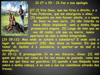Jó 27 a 29 – Jó faz a sua apologia [27.2] Vive Deus, que me tirou o direito, e o  Todo-Poderoso, que me amargurou a alma;   [3] enquanto em mim houver alento, e o sopro    de Deus no meu nariz, [4] não falarão os    meus lábios iniqüidade, nem a minha língua    pronunciará engano. [5] Longe de mim que eu    vos dê razão; até que eu morra, nunca    apartarei de mim a minha integridade. [Jó 28:12]: Mas onde se achará a sabedoria? E onde está o lugar do entendimento? [28]: Mas disse ao homem: Eis que o temor do Senhor é a sabedoria, e apartar-se do mal é a inteligência. Jó 29:1]: E prosseguindo Jó no seu discurso, disse: [2] Ah! quem me dera ser como eu fui nos meses do passado, como nos dias em que Deus me guardava; [3] quando a sua lâmpada luzia sobre o minha cabeça, e eu com a sua luz caminhava através das trevas; 