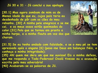 Jó 30 e 31 – Jó conclui a sua apologia [30.1] Mas agora zombam de mim os de  Menos idade do que eu, cujos pais teria eu  desdenhado de pôr com os cães do meu  rebanho. [30] A minha pele enegrece e se me cai,  e os meus ossos estão queimados do calor.[31] Pelo que se tornou em pranto a  minha harpa, e a minha flauta em voz dos que choram. [31.5] Se eu tenho andado com falsidade, e se o meu pé se tem apressado após o engano [6] (pese-me Deus em balanças fiéis, e conheça a minha integridade); [35] Ah! quem me dera um que me ouvisse! Eis a minha defesa, que me responda o Todo-Poderoso! Oxalá tivesse eu a acusação escrita pelo meu adversário! [40] Acabaram-se as palavras de Jó. 