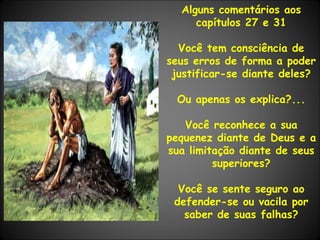 Alguns comentários aos capítulos 27 e 31 Você tem consciência de seus erros de forma a poder justificar-se diante deles? Ou apenas os explica?... Você reconhece a sua pequenez diante de Deus e a sua limitação diante de seus superiores? Você se sente seguro ao defender-se ou vacila por saber de suas falhas? 