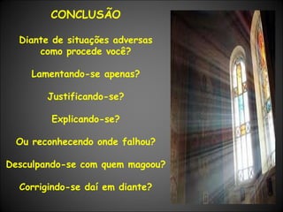 CONCLUSÃO Diante de situações adversas como procede você? Lamentando-se apenas? Justificando-se? Explicando-se? Ou reconhecendo onde falhou? Desculpando-se com quem magoou? Corrigindo-se daí em diante? 