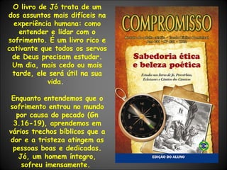 O livro de Jó trata de um dos assuntos mais difíceis na experiência humana: como entender e lidar com o sofrimento. É um livro rico e cativante que todos os servos de Deus precisam estudar. Um dia, mais cedo ou mais tarde, ele será útil na sua vida .  Enquanto entendemos que o sofrimento entrou no mundo por causa do pecado (Gn 3.16-19), aprendemos em vários trechos bíblicos que a dor e a tristeza atingem as pessoas boas e dedicadas. Jó, um homem íntegro, sofreu imensamente.   