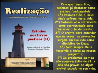 Pelo que temos lido, podemos já destacar cinco ensinos fundamentais: 1º) Pessoas fiéis a Deus ainda sofrem nesta vida; 2º) Satanás vê o sofrimento como oportunidade para derrubar a fé do crente.  3º) O crente deve entender que às vezes, as provações surgem em sua vida como disciplina de Deus; 4º) Nem sempre Deus responde a todas as nossas perguntas ;  5º)  Os problemas da vida não sugerem falta de fé, e não são provas de algum terrível pecado na sua vida.    
