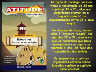 Na lição do domingo passado vimos a reclamação de Jó nos capítulos 15 a 21, algo que poderíamos chamar de a “segunda rodada” de argumentações entre Jó e seus amigos.  No domingo de hoje, damos início à “terceira rodada” nos capítulos 22 a 31, aquela em que Jó reconhece que Deus amargurou a sua alma e se submete a isto, em face dos comentários dos amigos. Os argumentos e contra-argumentos estarão sendo lançados capítulo a capítulo como veremos:  
