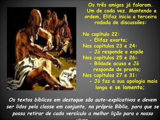 Os textos bíblicos em destaque são auto-explicativos e devem ser lidos pela classe em conjunto, na própria Bíblia, para que se possa retirar de cada versículo a melhor lição para o nosso viver. Os três amigos já falaram. Um de cada vez. Mantendo a ordem, Elifaz inicia a terceira rodada de discussões: No capítulo 22:  - Elifaz exorta; Nos capítulos 23 e 24: - Jó responde e expõe Nos capítulos 25 e 26:  - Bildade acusa e Jó responde de pronto; Nos capítulos 27 e 31: - Jó faz a sua apologia mais longa  e se lamenta; 