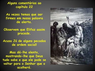 Alguns comentários ao capítulo 22 As vezes temos que ser firmes em nossa palavra de alerta. Observem que Elifaz assim procede. Acusa Jó de alguns pecados de ordem social! Mas dá-lhe alento, mostrando-lhe que Deus tudo sabe e que ele pode se voltar para o Senhor que o acolherá. 