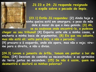 Jó 23 e 24: Jó responde resignado  e expõe sobre o pecado do ímpio. [23.1] Então Jó respondeu:  [2] Ainda hoje a  minha queixa está em amargura; o peso da mão  dele é maior do que o meu gemido.  [3] Ah,  se eu soubesse onde encontrá-lo, e pudesse  chegar ao seu tribunal!  [4] Exporia ante ele a minha causa, e encheria a minha boca de argumentos.  [8] Eis que vou adiante, mas não está ali; volto para trás, e não o percebo ; [9] procuro-o à esquerda, onde ele opera, mas não o vejo; viro-me para a direita, e não o diviso. [24.3] Levam o jumento do órfão, tomam em penhor o boi da viúva.  [24] Desviam do caminho os necessitados; e os oprimidos da terra juntos se escondem.  [25] Se não é assim, quem me desmentirá e desfará as minhas palavras? 