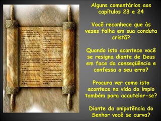 Alguns comentários aos capítulos 23 e 24 Você reconhece que às vezes falha em sua conduta cristã? Quando isto acontece você se resigna diante de Deus em face da conseqüência e confessa o seu erro? Procura ver como isto acontece na vida do ímpio também para acautelar-se? Diante da onipotência do Senhor você se curva? 