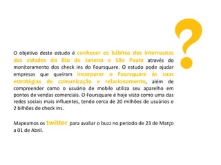 O objetivo deste estudo é conhecer os hábitos dos internautas
das cidades do Rio de Janeiro e São Paulo através do
monitoramento dos check ins do Foursquare. O estudo pode ajudar
empresas que queiram incorporar o Foursquare às suas
estratégias de comunicação e relacionamento, além de
compreender como o usuário de mobile utiliza seu aparelho em
pontos de vendas comerciais. O Foursquare é hoje visto como uma das
redes sociais mais influentes, tendo cerca de 20 milhões de usuários e
2 bilhões de check ins.
Mapeamos os twitter para avaliar o buzz no período de 23 de Março
a 01 de Abril.

 