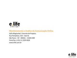 Monitoramento e Análise da Comunicação Online
Sofia Mogharbel / Gerente de Projetos
Rua Pamplona, 518 – Sala 41
São Paulo – SP – BRASIL – 01405-000
Fone/Fax: (+55) 11 2339 4928
www.elife.com.br

 