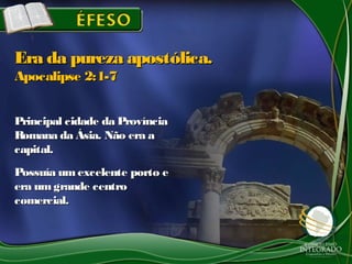 Principal cidade da ProvínciaPrincipal cidade da Província
Romana da Ásia. Não era aRomana da Ásia. Não era a
capital.capital.
Possuía umexcelente porto ePossuía umexcelente porto e
era umgrande centroera umgrande centro
comercial.comercial.
Era da pureza apostólica.Era da pureza apostólica.
Apocalipse 2:1-7Apocalipse 2:1-7
 