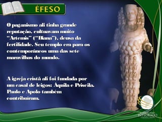 Opaganismo ali tinha grandeOpaganismo ali tinha grande
reputação, cultuavammuitoreputação, cultuavammuito
“Artemis” (“Diana”), deusa da“Artemis” (“Diana”), deusa da
fertilidade. Seu templo era para osfertilidade. Seu templo era para os
contemporâneos uma das setecontemporâneos uma das sete
maravilhas do mundo.maravilhas do mundo.
A igreja cristã ali foi fundada porA igreja cristã ali foi fundada por
umcasal de leigos: Áquila e Priscila.umcasal de leigos: Áquila e Priscila.
Paulo e Apolo tambémPaulo e Apolo também
contribuíram.contribuíram.
 