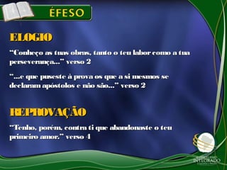 ““Conheço as tuas obras, tanto o teu laborcomo a tuaConheço as tuas obras, tanto o teu laborcomo a tua
perseverança...” verso 2perseverança...” verso 2
““...e que puseste à prova os que a si mesmos se...e que puseste à prova os que a si mesmos se
declaramapóstolos e não são...” verso 2declaramapóstolos e não são...” verso 2
ELOGIOELOGIO
““Tenho, porém, contra ti que abandonaste o teuTenho, porém, contra ti que abandonaste o teu
primeiro amor.” verso 4primeiro amor.” verso 4
REPROVAÇÃOREPROVAÇÃO
 
