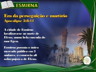 A cidade de EsmirnaA cidade de Esmirna
localizava-se ao norte delocalizava-se ao norte de
Éfeso, numa bela enseada doÉfeso, numa bela enseada do
marEgeu.marEgeu.
Esmirna possuía o únicoEsmirna possuía o único
mercado público em3mercado público em3
andares, o comércio aliandares, o comércio ali
sobrepujou o de Éfeso.sobrepujou o de Éfeso.
Era da perseguição e martírioEra da perseguição e martírio
Apocalipse 2:8-11Apocalipse 2:8-11
 