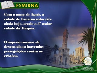 Como nome de Izmir, aComo nome de Izmir, a
cidade de Esmirna sobrevivecidade de Esmirna sobrevive
ainda hoje, sendo a 3ª maiorainda hoje, sendo a 3ª maior
cidade da Turquia.cidade da Turquia.
Oimpério romano aliOimpério romano ali
desencadeou horrendasdesencadeou horrendas
perseguições contra osperseguições contra os
cristãos.cristãos.
 