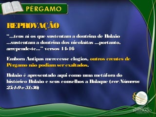 ““...tens aí os que sustentam a doutrina de Balaão...tens aí os que sustentam a doutrina de Balaão
...sustentama doutrina dos nicolaítas ...portanto,...sustentama doutrina dos nicolaítas ...portanto,
arrepende-te...” versos 14-16arrepende-te...” versos 14-16
Embora Antipas merecesse elogios,Embora Antipas merecesse elogios, outros crentes deoutros crentes de
Pérgamo não podiamserexaltadosPérgamo não podiamserexaltados..
Balaão é apresentado aqui como uma metáfora doBalaão é apresentado aqui como uma metáfora do
histórico Balaão e seus conselhos a Balaque (histórico Balaão e seus conselhos a Balaque (verNúmerosverNúmeros
25:1-9e31:3625:1-9e31:36))
REPROVAÇÃOREPROVAÇÃO
 
